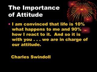 The Importance  of Attitude I am convinced that life is 10% what happens to me and 90% how I react to it.  And so it is with you . . . we are in charge of our attitude. Charles Swindoll 