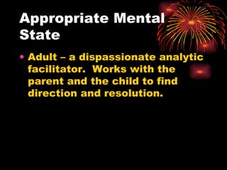 Appropriate Mental State Adult – a dispassionate analytic facilitator.  Works with the parent and the child to find direction and resolution. 