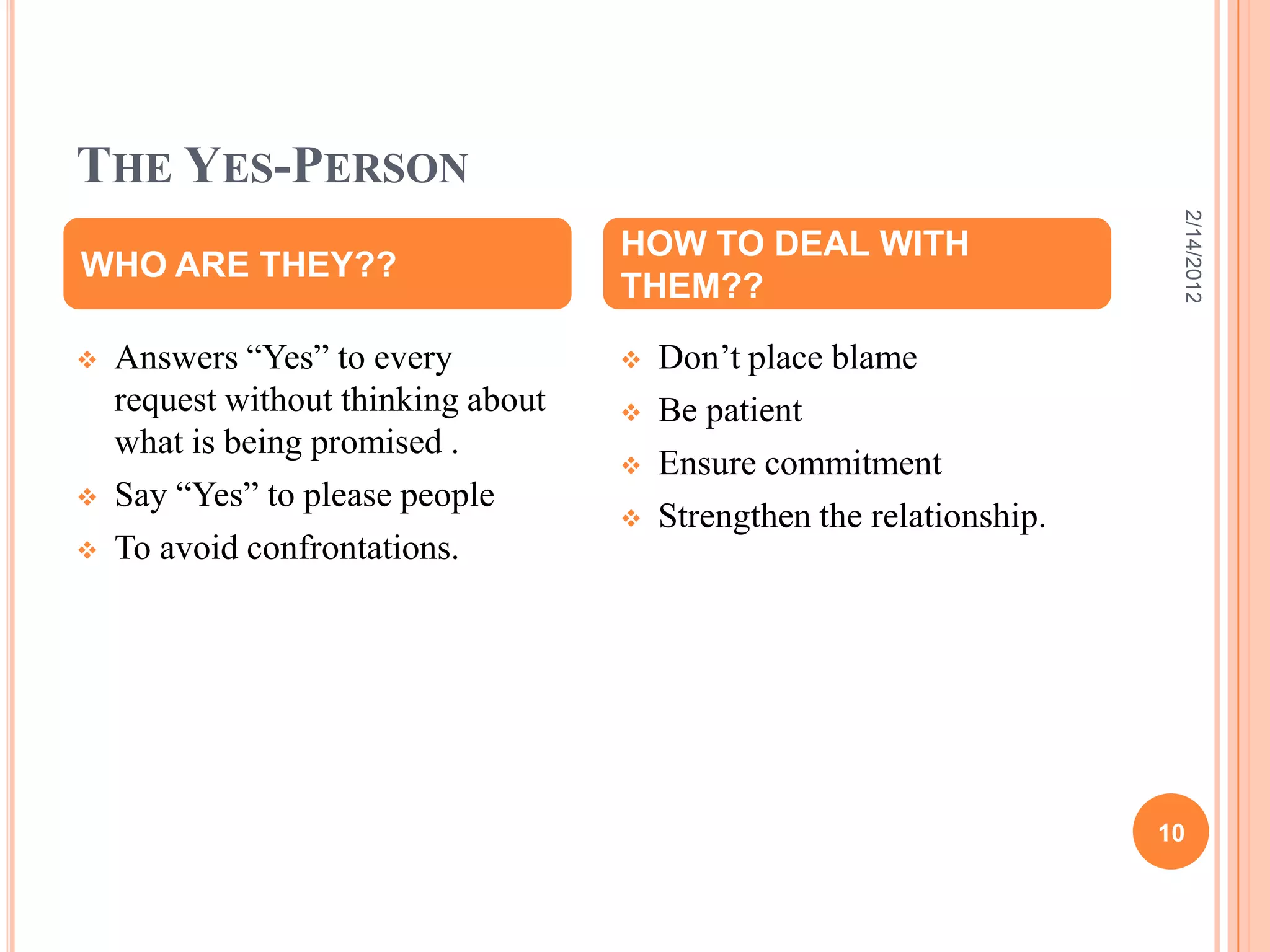 THE YES-PERSON
 Answers “Yes” to every
request without thinking about
what is being promised .
 Say “Yes” to please people
 To avoid confrontations.
 Don’t place blame
 Be patient
 Ensure commitment
 Strengthen the relationship.
WHO ARE THEY??
HOW TO DEAL WITH
THEM??
2/14/2012
10
 