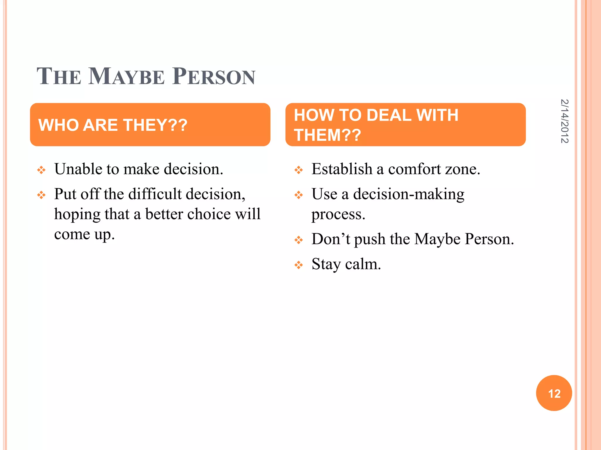 THE MAYBE PERSON
 Unable to make decision.
 Put off the difficult decision,
hoping that a better choice will
come up.
 Establish a comfort zone.
 Use a decision-making
process.
 Don’t push the Maybe Person.
 Stay calm.
WHO ARE THEY??
HOW TO DEAL WITH
THEM??
2/14/2012
12
 