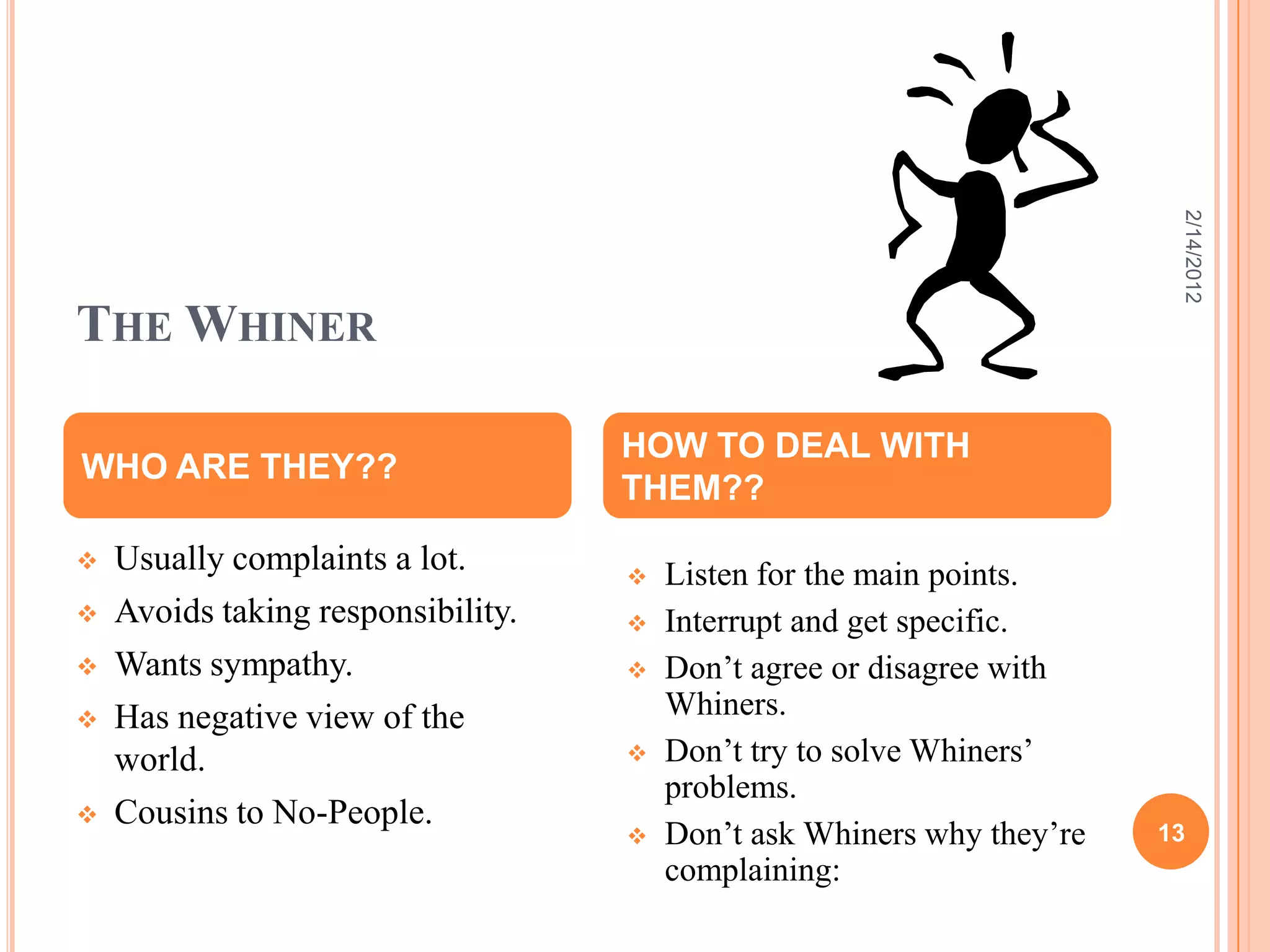 THE WHINER
 Usually complaints a lot.
 Avoids taking responsibility.
 Wants sympathy.
 Has negative view of the
world.
 Cousins to No-People.
WHO ARE THEY??
HOW TO DEAL WITH
THEM??
 Listen for the main points.
 Interrupt and get specific.
 Don’t agree or disagree with
Whiners.
 Don’t try to solve Whiners’
problems.
 Don’t ask Whiners why they’re
complaining:
2/14/2012
13
 