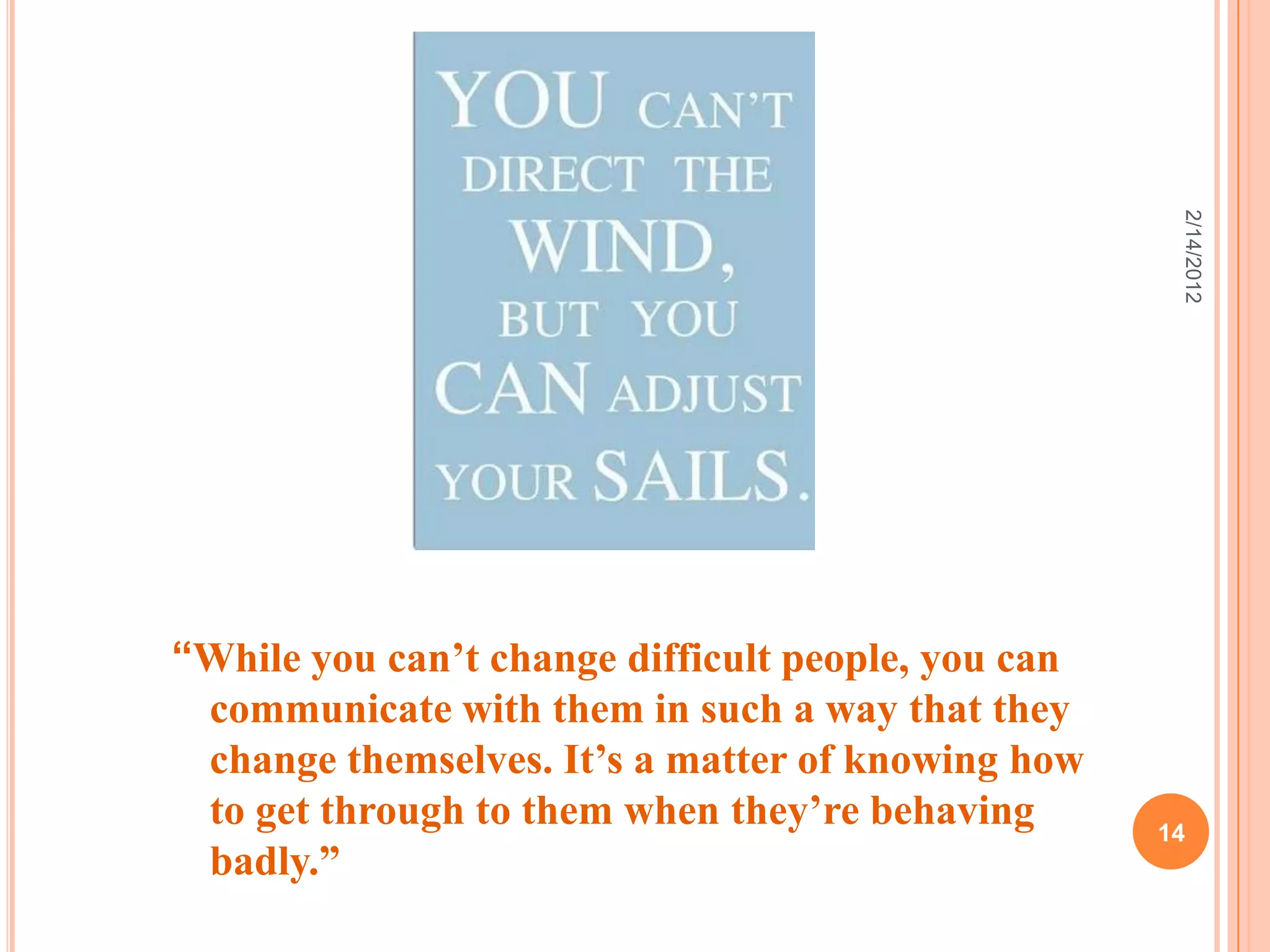 “While you can’t change difficult people, you can
communicate with them in such a way that they
change themselves. It’s a matter of knowing how
to get through to them when they’re behaving
badly.”
2/14/2012
14
 