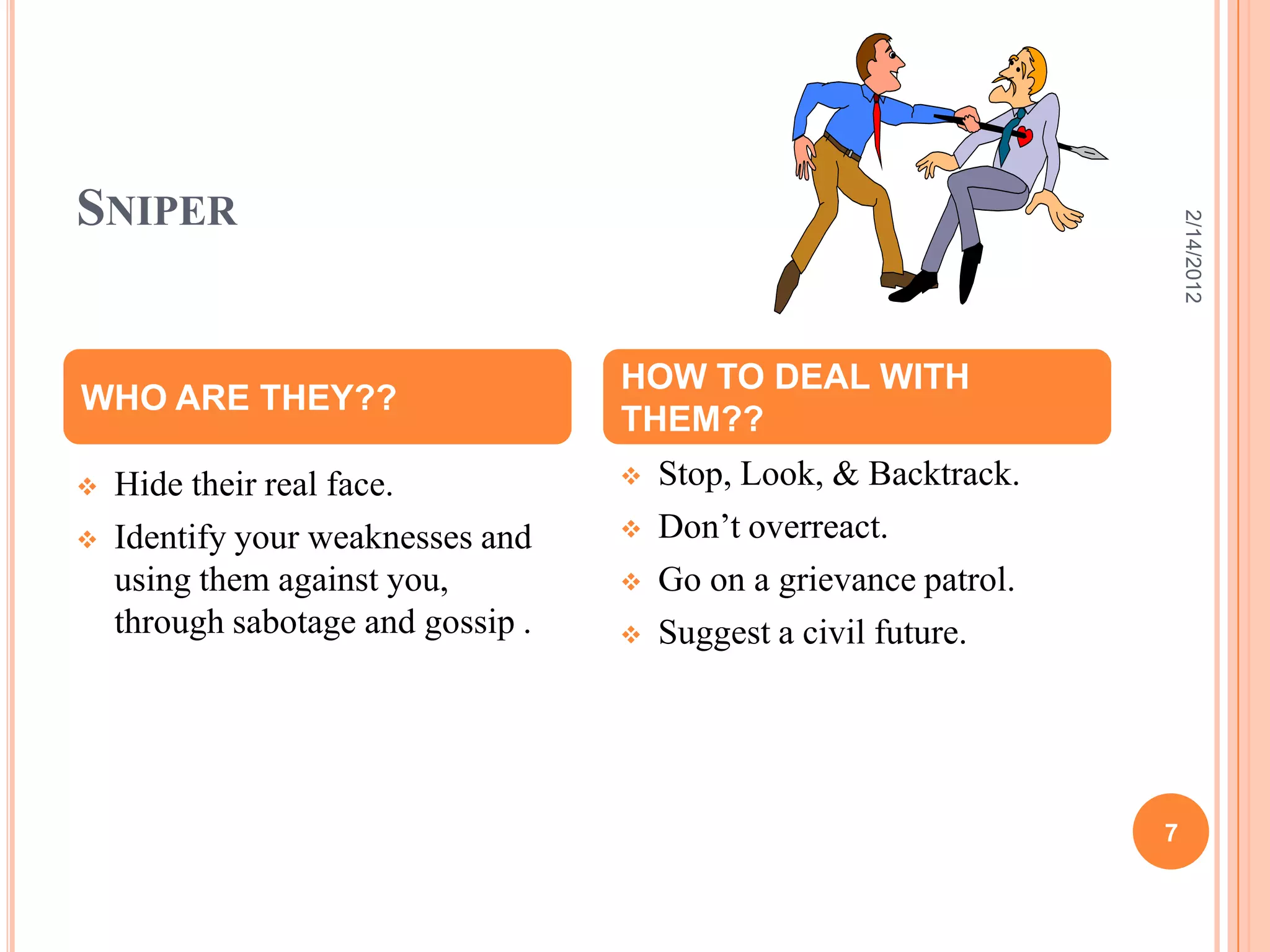 SNIPER
 Hide their real face.
 Identify your weaknesses and
using them against you,
through sabotage and gossip .
 Stop, Look, & Backtrack.
 Don’t overreact.
 Go on a grievance patrol.
 Suggest a civil future.
WHO ARE THEY??
HOW TO DEAL WITH
THEM??
2/14/2012
7
 