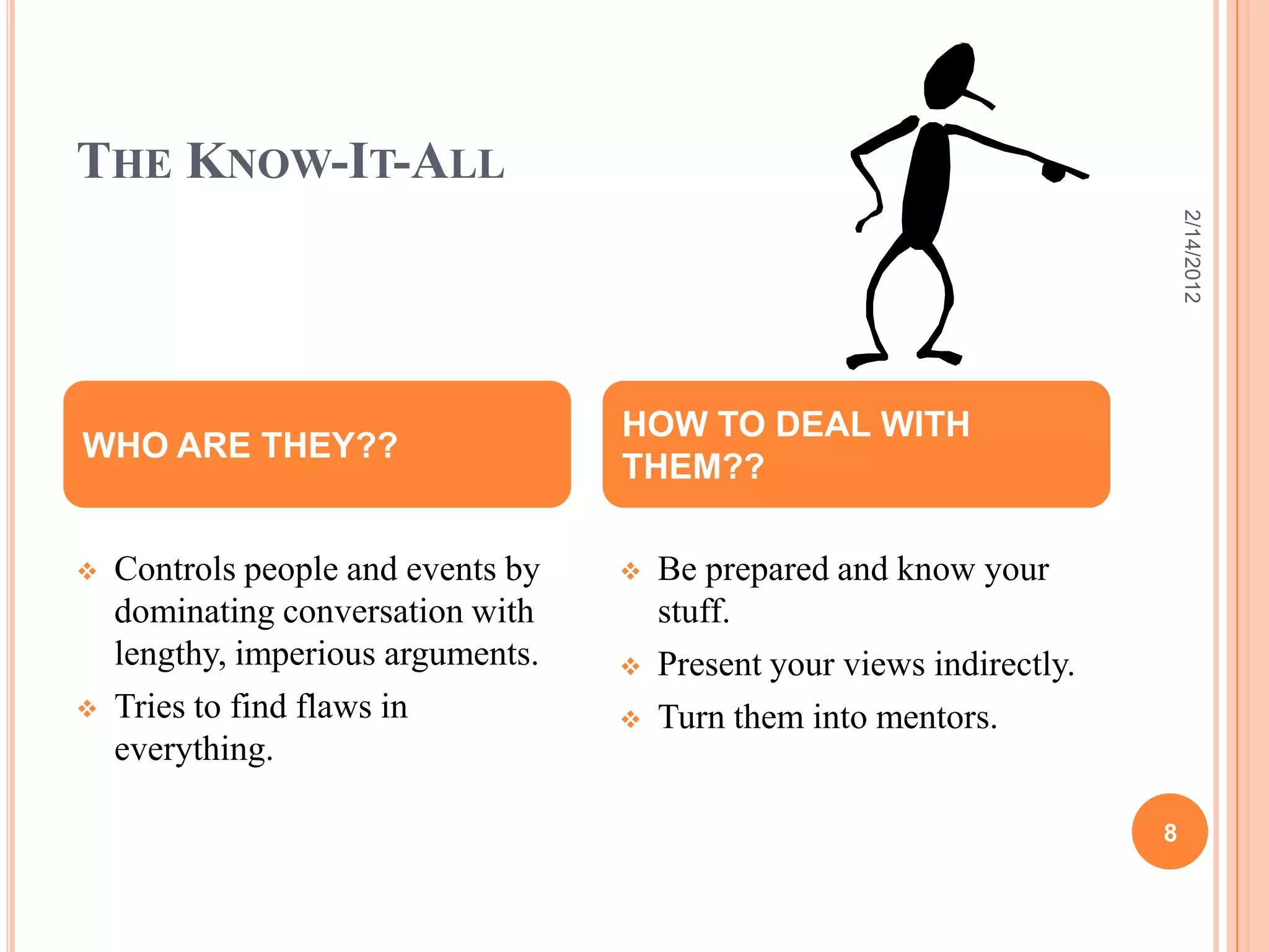 THE KNOW-IT-ALL
 Controls people and events by
dominating conversation with
lengthy, imperious arguments.
 Tries to find flaws in
everything.
 Be prepared and know your
stuff.
 Present your views indirectly.
 Turn them into mentors.
WHO ARE THEY??
HOW TO DEAL WITH
THEM??
2/14/2012
8
 