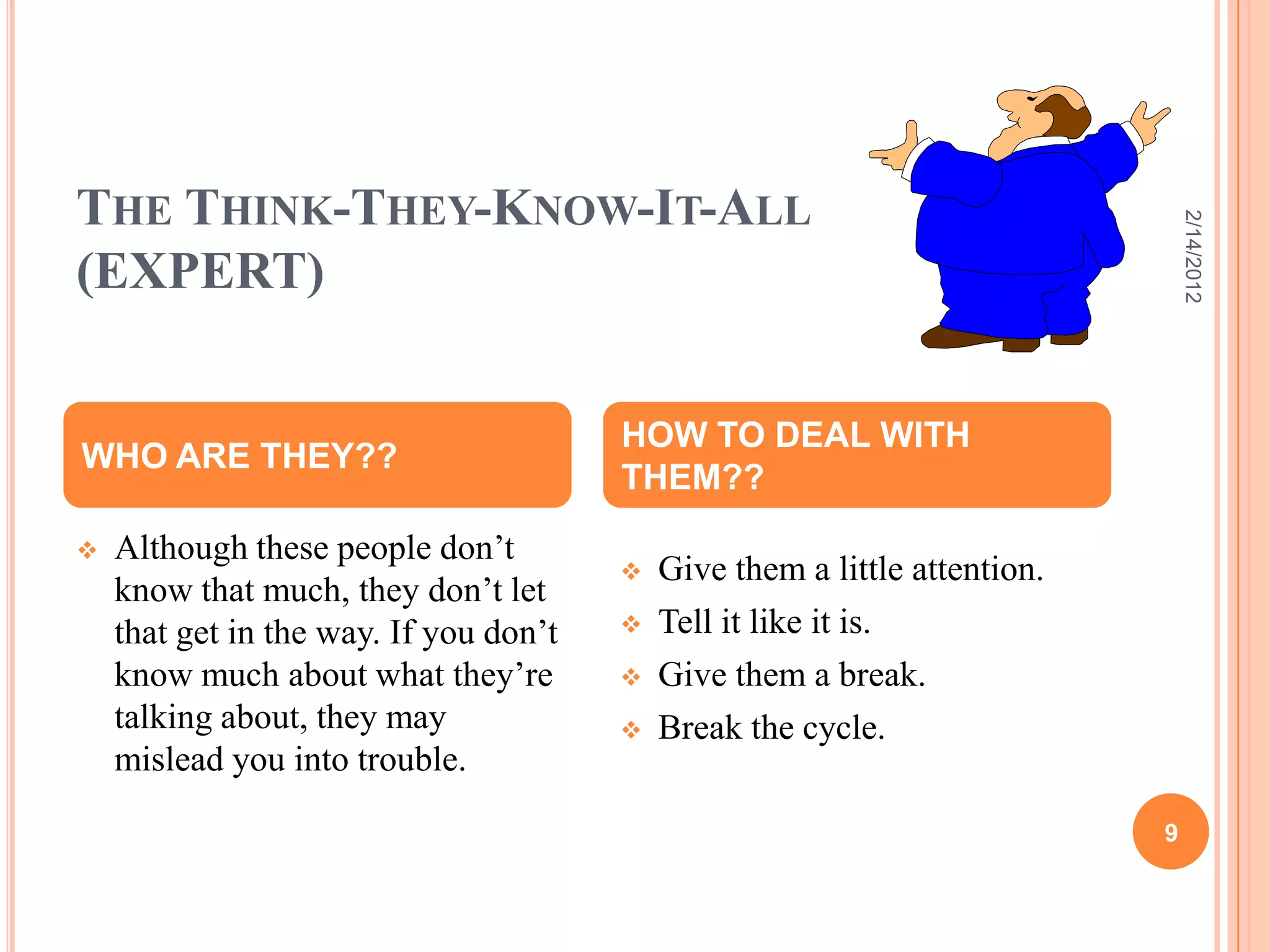 THE THINK-THEY-KNOW-IT-ALL
(EXPERT)
 Although these people don’t
know that much, they don’t let
that get in the way. If you don’t
know much about what they’re
talking about, they may
mislead you into trouble.
 Give them a little attention.
 Tell it like it is.
 Give them a break.
 Break the cycle.
WHO ARE THEY??
HOW TO DEAL WITH
THEM??
2/14/2012
9
 