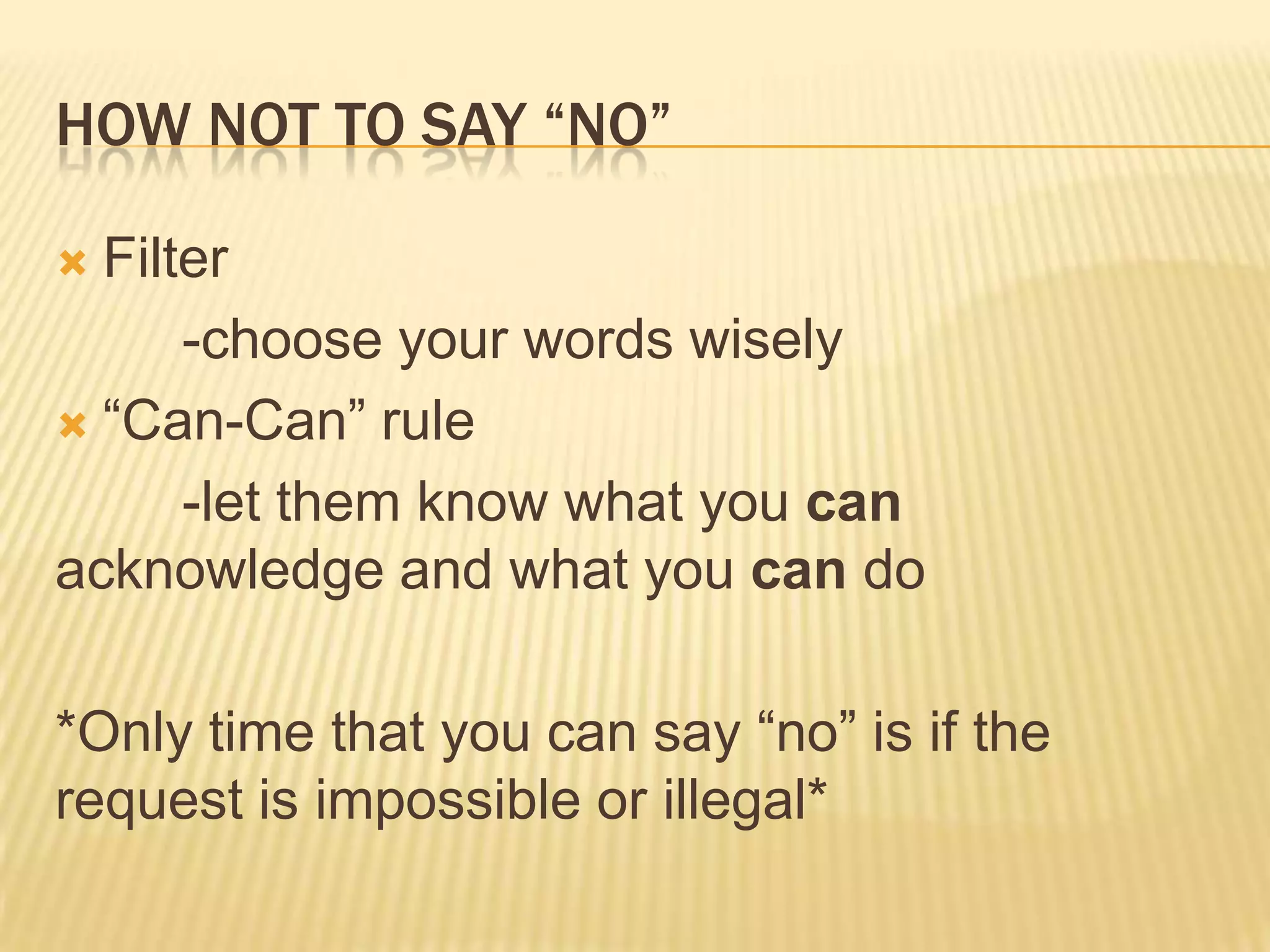 HOW NOT TO SAY “NO”
 Filter
-choose your words wisely
 “Can-Can” rule
-let them know what you can
acknowledge and what you can do
*Only time that you can say “no” is if the
request is impossible or illegal*
 