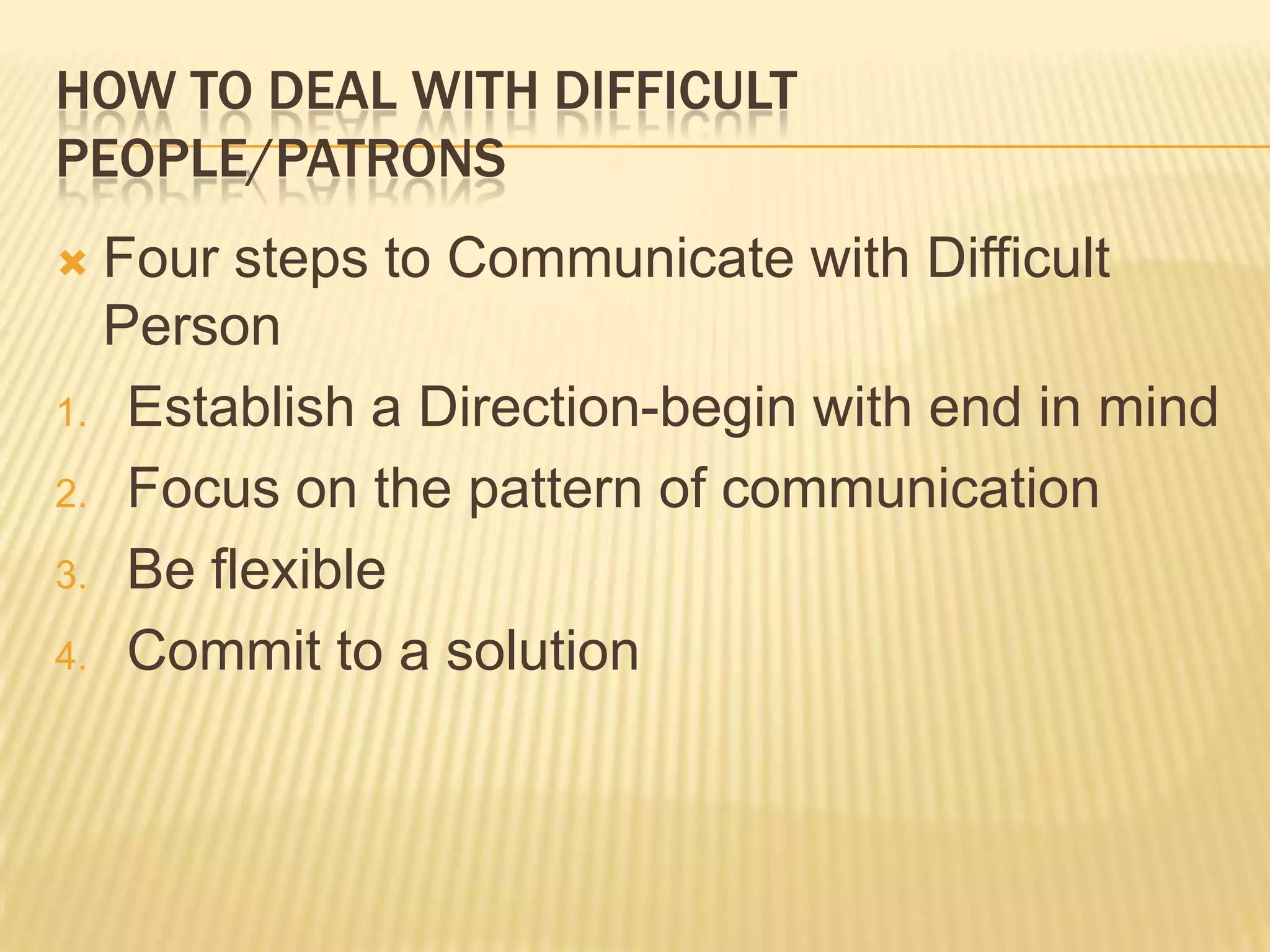 HOW TO DEAL WITH DIFFICULT
PEOPLE/PATRONS
 Four steps to Communicate with Difficult
Person
1. Establish a Direction-begin with end in mind
2. Focus on the pattern of communication
3. Be flexible
4. Commit to a solution
 