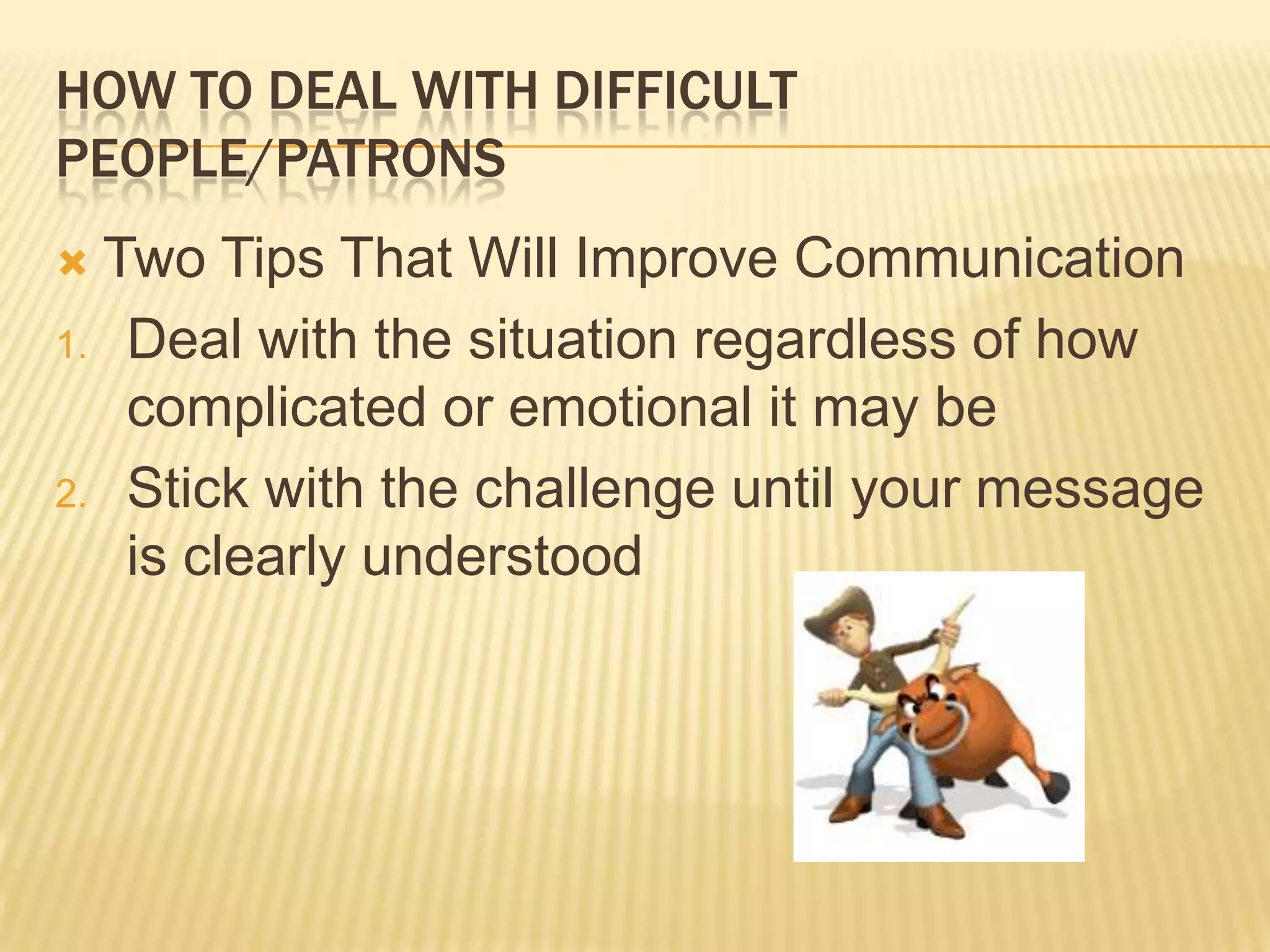 HOW TO DEAL WITH DIFFICULT
PEOPLE/PATRONS
 Two Tips That Will Improve Communication
1. Deal with the situation regardless of how
complicated or emotional it may be
2. Stick with the challenge until your message
is clearly understood
 