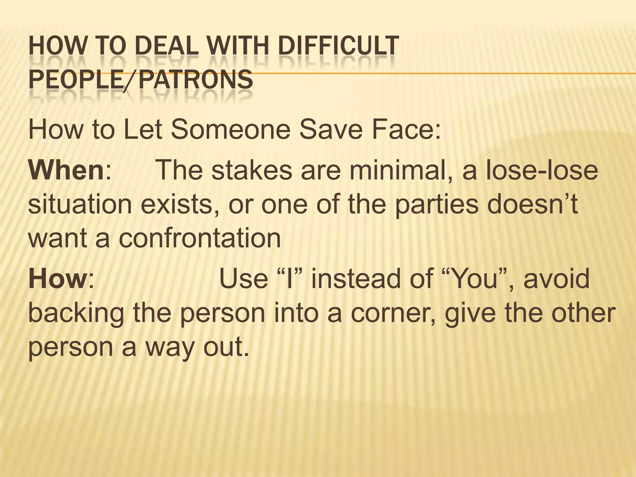 HOW TO DEAL WITH DIFFICULT
PEOPLE/PATRONS
How to Let Someone Save Face:
When: The stakes are minimal, a lose-lose
situation exists, or one of the parties doesn’t
want a confrontation
How: Use “I” instead of “You”, avoid
backing the person into a corner, give the other
person a way out.
 
