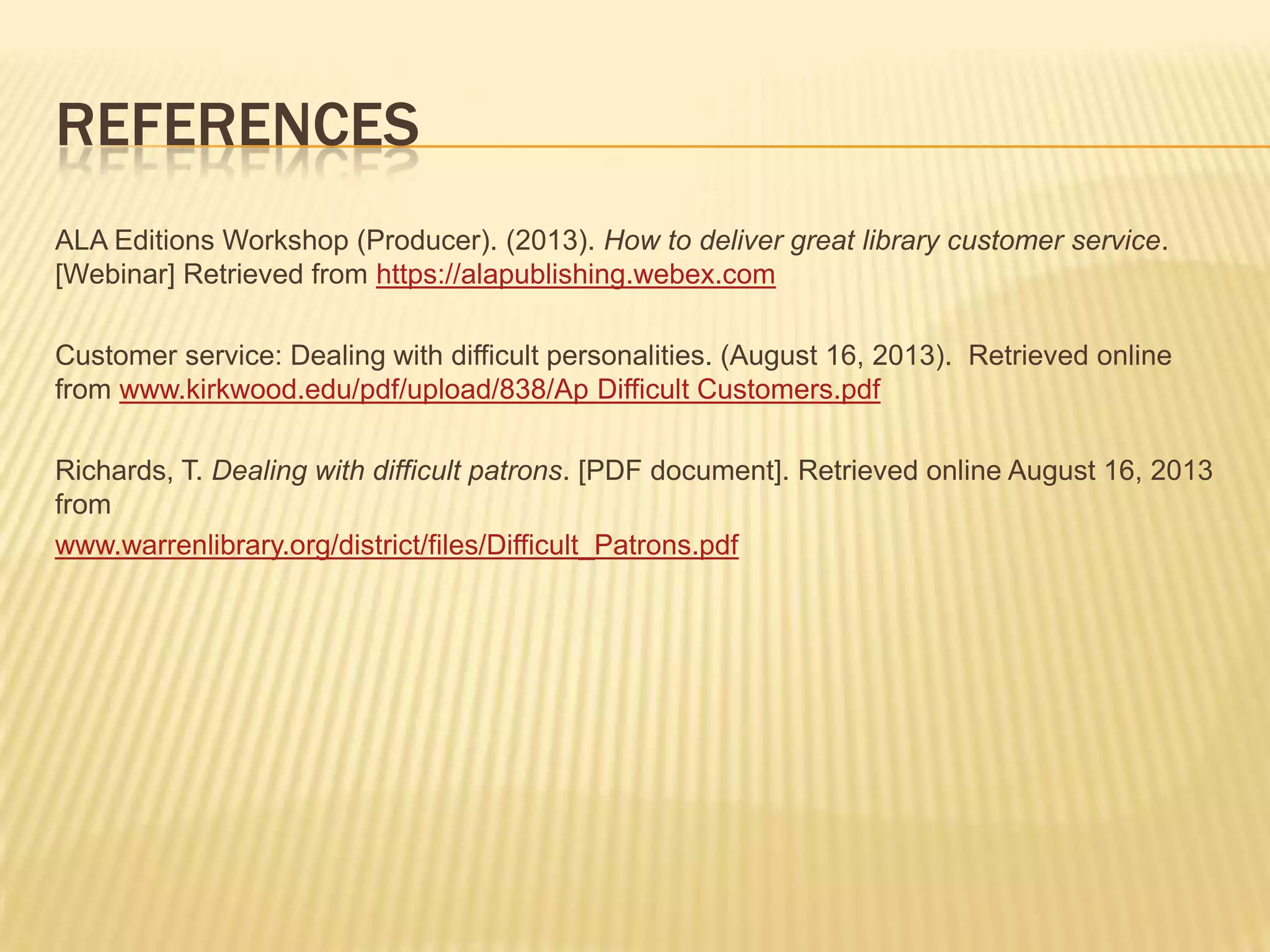 REFERENCES
ALA Editions Workshop (Producer). (2013). How to deliver great library customer service.
[Webinar] Retrieved from https://alapublishing.webex.com
Customer service: Dealing with difficult personalities. (August 16, 2013). Retrieved online
from www.kirkwood.edu/pdf/upload/838/Ap Difficult Customers.pdf
Richards, T. Dealing with difficult patrons. [PDF document]. Retrieved online August 16, 2013
from
www.warrenlibrary.org/district/files/Difficult_Patrons.pdf
 