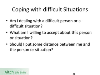 Coping with difficult Situations 
•Am I dealing with a difficult person or a difficult situation? 
•What am I willing to accept about this person or situation? 
•Should I put some distance between me and the person or situation? 
21 
 