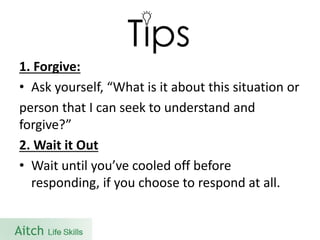 1. Forgive: 
•Ask yourself, “What is it about this situation or 
person that I can seek to understand and forgive?” 
2. Wait it Out 
•Wait until you’ve cooled off before responding, if you choose to respond at all.  