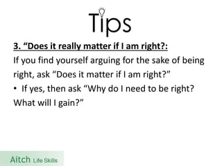 3. “Does it really matter if I am right?: 
If you find yourself arguing for the sake of being 
right, ask “Does it matter if I am right?” 
•If yes, then ask “Why do I need to be right? 
What will I gain?”  