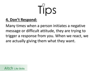 4. Don’t Respond: 
Many times when a person initiates a negative message or difficult attitude, they are trying to trigger a response from you. When we react, we are actually giving them what they want.  