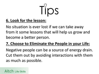 6. Look for the lesson: 
No situation is ever lost if we can take away from it some lessons that will help us grow and become a better person. 
7. Choose to Eliminate the People in your Life: 
Negative people can be a source of energy drain. Cut them out by avoiding interactions with them as much as possible.  