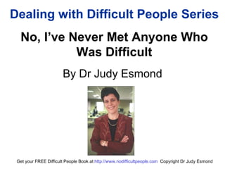 Dealing with Difficult People Series No, I’ve Never Met Anyone Who Was Difficult By Dr Judy Esmond Get your FREE Difficult People Book at  http:// www.nodifficultpeople.com   Copyright Dr Judy Esmond 
