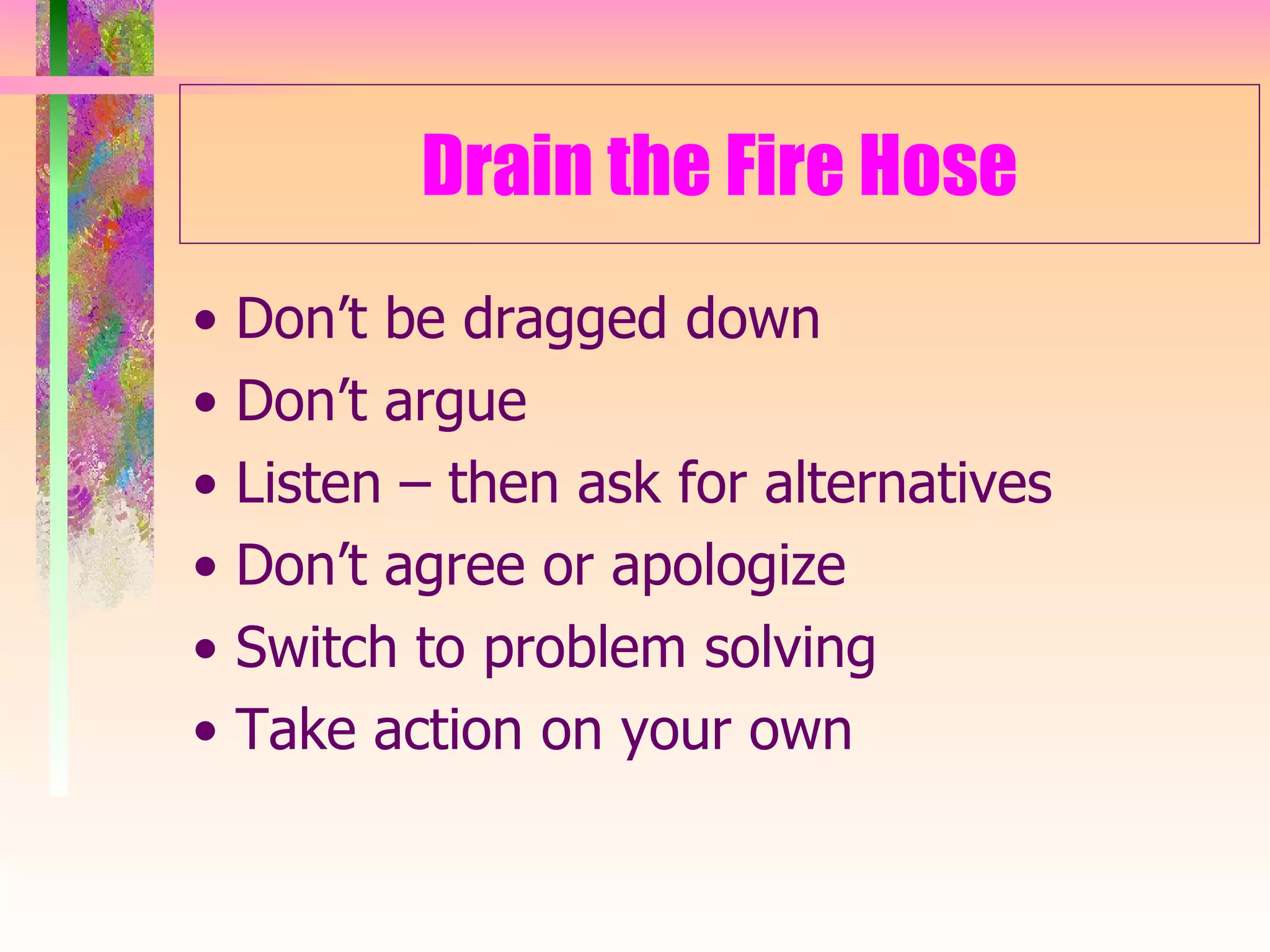 Drain the Fire Hose •  Don’t be dragged down •  Don’t argue •  Listen – then ask for alternatives •  Don’t agree or apologize •  Switch to problem solving •  Take action on your own 