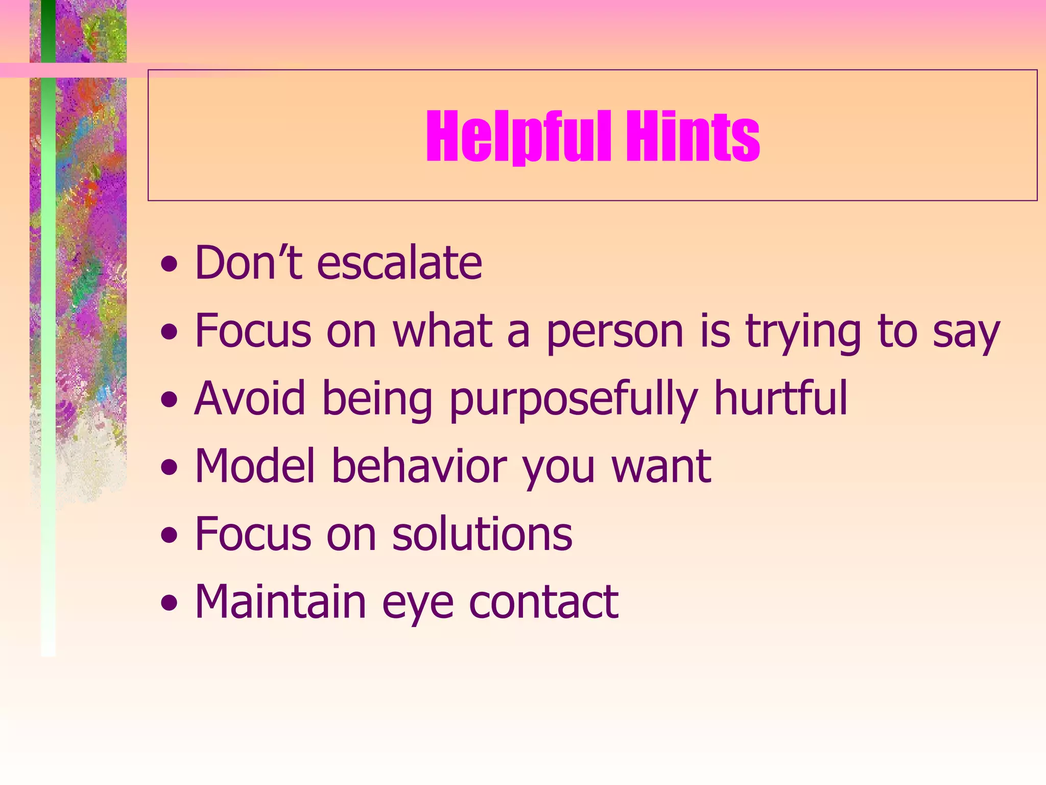Helpful Hints •  Don’t escalate •  Focus on what a person is trying to say •  Avoid being purposefully hurtful •  Model behavior you want •  Focus on solutions •  Maintain eye contact 