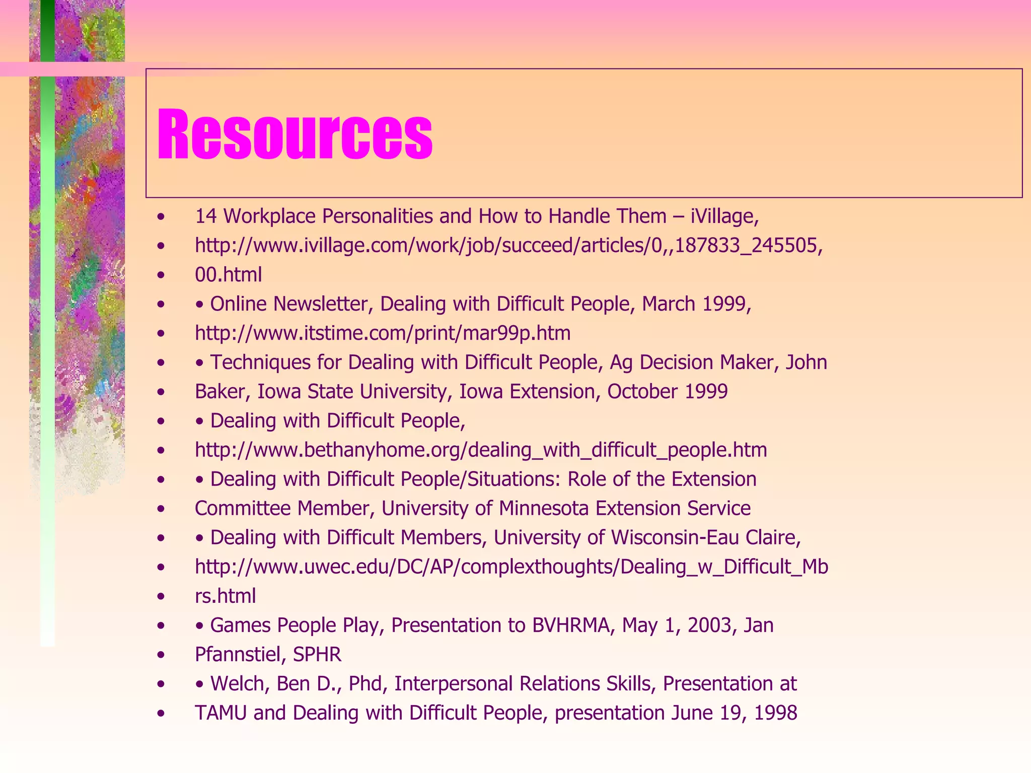 Resources 14 Workplace Personalities and How to Handle Them – iVillage, http://www.ivillage.com/work/job/succeed/articles/0,,187833_245505, 00.html •  Online Newsletter, Dealing with Difficult People, March 1999, http://www.itstime.com/print/mar99p.htm •  Techniques for Dealing with Difficult People, Ag Decision Maker, John Baker, Iowa State University, Iowa Extension, October 1999 •  Dealing with Difficult People, http://www.bethanyhome.org/dealing_with_difficult_people.htm •  Dealing with Difficult People/Situations: Role of the Extension Committee Member, University of Minnesota Extension Service •  Dealing with Difficult Members, University of Wisconsin-Eau Claire, http://www.uwec.edu/DC/AP/complexthoughts/Dealing_w_Difficult_Mb rs.html •  Games People Play, Presentation to BVHRMA, May 1, 2003, Jan Pfannstiel, SPHR •  Welch, Ben D., Phd, Interpersonal Relations Skills, Presentation at TAMU and Dealing with Difficult People, presentation June 19, 1998 