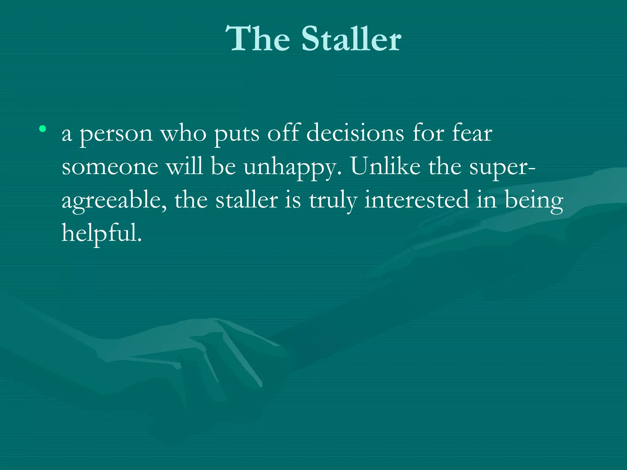 The Staller
• a person who puts off decisions for fear
someone will be unhappy. Unlike the super-
agreeable, the staller is truly interested in being
helpful.
 