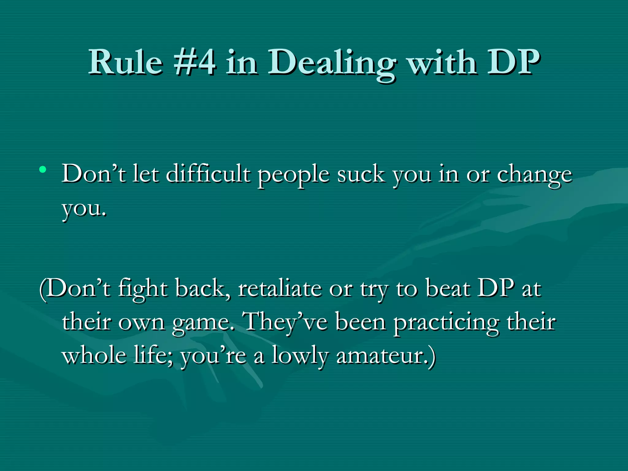 Rule #4 in Dealing with DPRule #4 in Dealing with DP
• Don’t let difficult people suck you in or changeDon’t let difficult people suck you in or change
you.you.
(Don’t fight back, retaliate or try to beat DP at(Don’t fight back, retaliate or try to beat DP at
their own game. They’ve been practicing theirtheir own game. They’ve been practicing their
whole life; you’re a lowly amateur.)whole life; you’re a lowly amateur.)
 