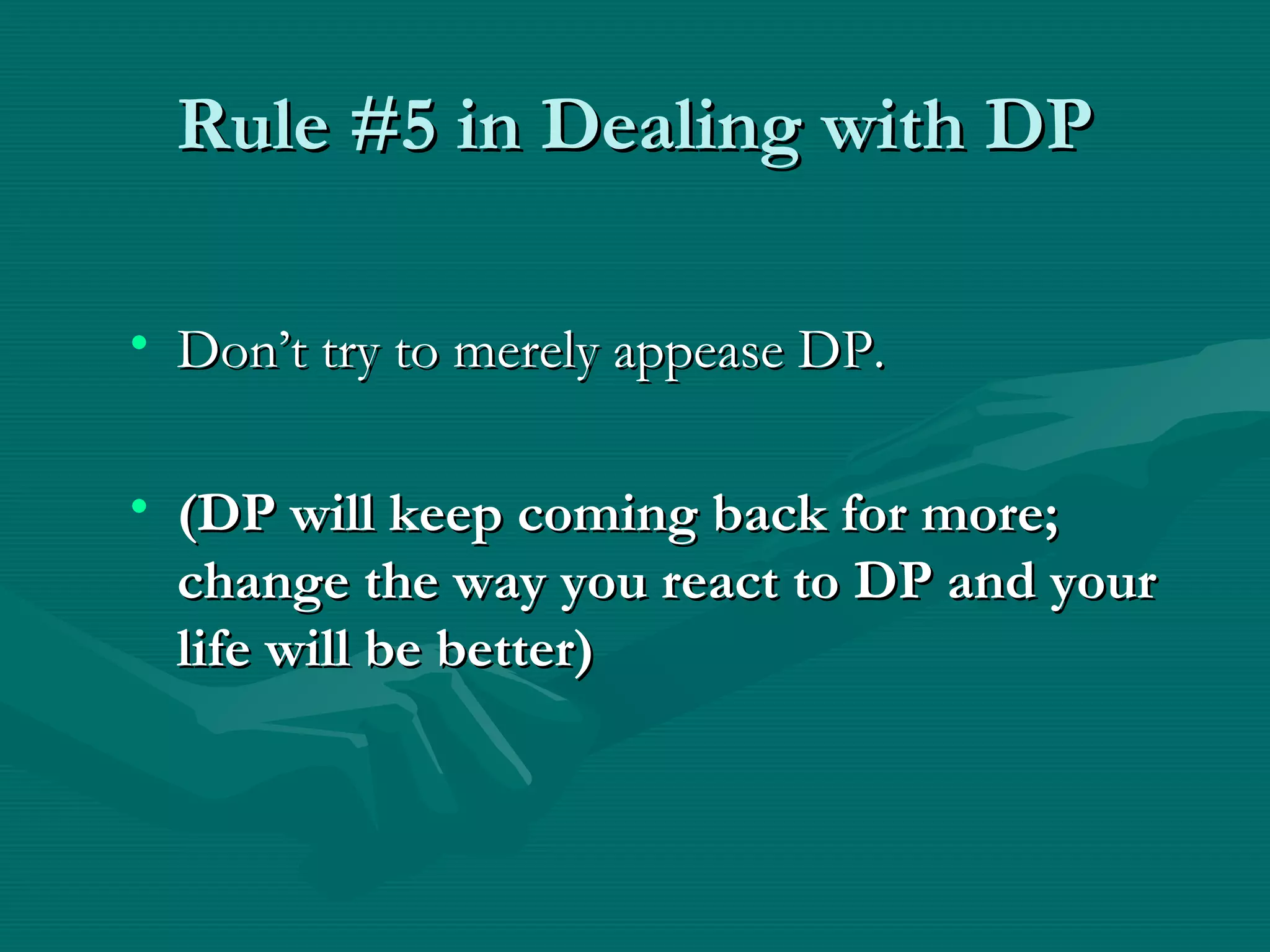 Rule #5 in Dealing with DPRule #5 in Dealing with DP
• Don’t try to merely appease DP.Don’t try to merely appease DP.
• (DP will keep coming back for more;(DP will keep coming back for more;
change the way you react to DP and yourchange the way you react to DP and your
life will be better)life will be better)
 