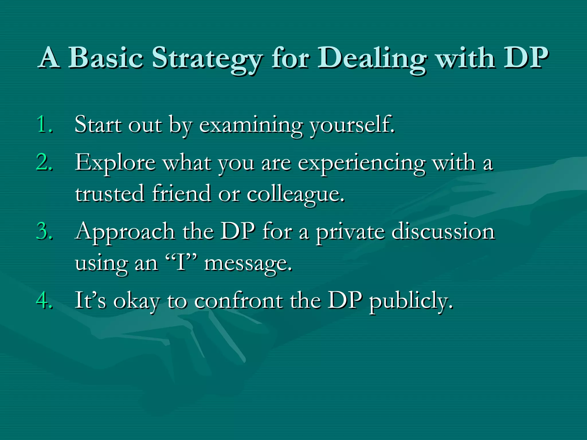 A Basic Strategy for Dealing with DPA Basic Strategy for Dealing with DP
1.1. Start out by examining yourself.Start out by examining yourself.
2.2. Explore what you are experiencing with aExplore what you are experiencing with a
trusted friend or colleague.trusted friend or colleague.
3.3. Approach the DP for a private discussionApproach the DP for a private discussion
using an “I” message.using an “I” message.
4.4. It’s okay to confront the DP publicly.It’s okay to confront the DP publicly.
 