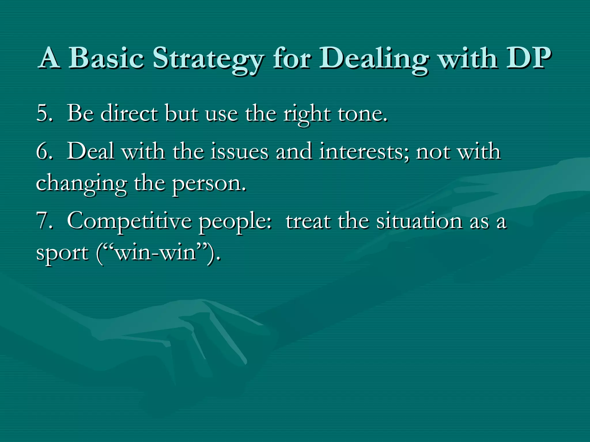 A Basic Strategy for Dealing with DPA Basic Strategy for Dealing with DP
5. Be direct but use the right tone.5. Be direct but use the right tone.
6. Deal with the issues and interests; not with6. Deal with the issues and interests; not with
changing the person.changing the person.
7. Competitive people: treat the situation as a7. Competitive people: treat the situation as a
sport (“win-win”).sport (“win-win”).
 