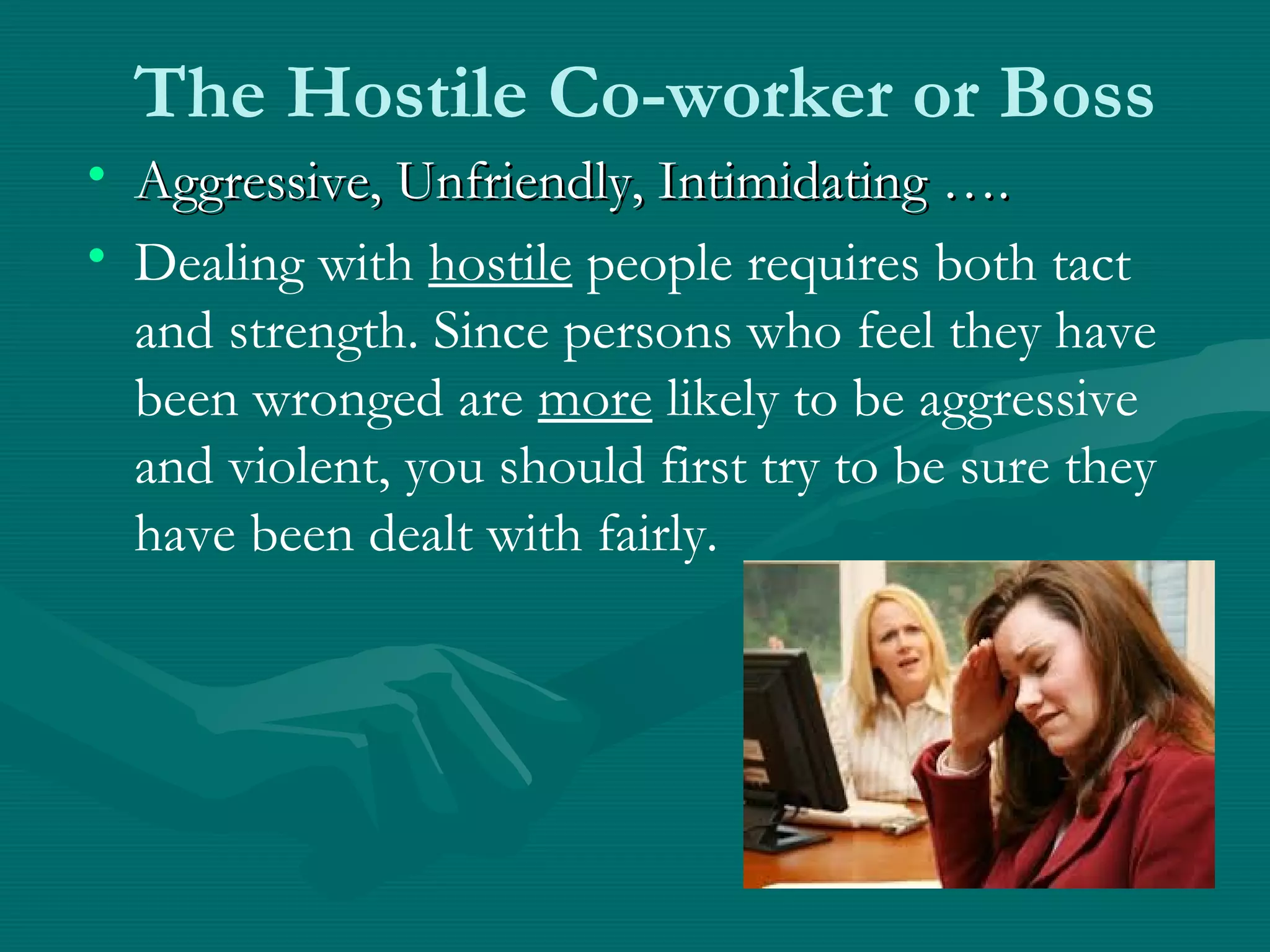 The Hostile Co-worker or Boss
• Aggressive, Unfriendly, Intimidating ….Aggressive, Unfriendly, Intimidating ….
• Dealing with hostile people requires both tact
and strength. Since persons who feel they have
been wronged are more likely to be aggressive
and violent, you should first try to be sure they
have been dealt with fairly.
 