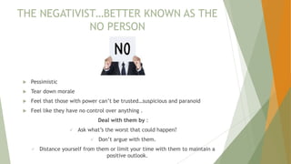 THE NEGATIVIST…BETTER KNOWN AS THE
NO PERSON
 Pessimistic
 Tear down morale
 Feel that those with power can’t be trusted…suspicious and paranoid
 Feel like they have no control over anything .
Deal with them by :
 Ask what’s the worst that could happen?
 Don’t argue with them.
 Distance yourself from them or limit your time with them to maintain a
positive outlook.
 