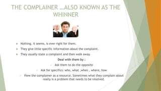 THE COMPLAINER …ALSO KNOWN AS THE
WHINNER
 Nothing, it seems, is ever right for them.
 They give little specific information about the complaint.
 They usually state a complaint and then walk away.
Deal with them by :
 Ask them to do the opposite
 Ask for specifics: who, what ,when , where, how
 View the complainer as a resource. Sometimes what they complain about
really is a problem that needs to be resolved.
 