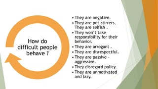 • They are negative.
• They are pot-stirrers.
They are selfish .
• They won’t take
responsibility for their
behavior.
• They are arrogant .
• They are disrespectful.
• They are passive –
aggressive.
• They disregard policy.
• They are unmotivated
and lazy.
How do
difficult people
behave ?
 