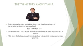 THE THINK THEY KNOW IT ALLS
 Do not know what they are talking about , but they have a knack of
conversation and act like a professional.
Deal with them by :
 State the correct facts or give alternative opinions in as soon as you correct a
balloon.
 This gives the balloon enough time to deflate with as little embarrassment as
possible.
 