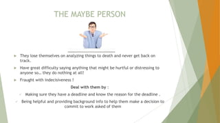 THE MAYBE PERSON
 They lose themselves on analyzing things to death and never get back on
track.
 Have great difficulty saying anything that might be hurtful or distressing to
anyone so… they do nothing at all!
 Fraught with indecisiveness !
Deal with them by :
 Making sure they have a deadline and know the reason for the deadline .
 Being helpful and providing background info to help them make a decision to
commit to work asked of them
 