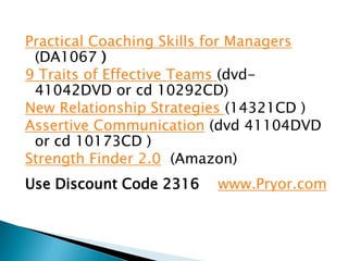 Practical Coaching Skills for Managers
 (DA1067 )
9 Traits of Effective Teams (dvd-
 41042DVD or cd 10292CD)
New Relationship Strategies (14321CD )
Assertive Communication (dvd 41104DVD
 or cd 10173CD )
Strength Finder 2.0 (Amazon)
Use Discount Code 2316   www.Pryor.com
 
