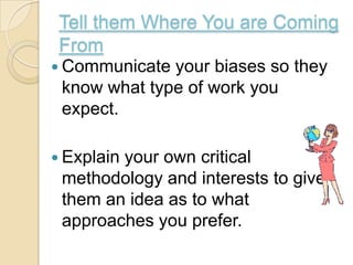 Tell them Where You are Coming
 From
 Communicate your biases so they
 know what type of work you
 expect.

 Explain
        your own critical
 methodology and interests to give
 them an idea as to what
 approaches you prefer.
 