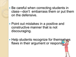    Be careful when correcting students in
    class—don’t embarrass them or put them
    on the defensive.

   Point out mistakes in a positive and
    constructive manner that is not
    discouraging.

   Help students recognize for themselves
    flaws in their argument or response.
 