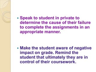    Speak to student in private to
    determine the cause of their failure
    to complete the assignments in an
    appropriate manner.


   Make the student aware of negative
    impact on grade. Remind the
    student that ultimately they are in
    control of their coursework.
 