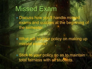 Missed Exam
   Discuss how you'll handle missed
    exams and quizzes at the beginning of
    the semester.

   What will be your policy on making up
    missed exams?

   Stick to your policy so as to maintain
    total fairness with all students.
 