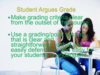 Student Argues Grade
 Make grading criteria clear
  from the outset of the course.
 Use a grading/point system
 that is clear and
 straightforward so that it is
 easily defendable and easy for
 your students to understand.
 