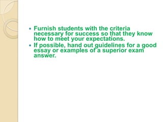  Furnish students with the criteria
  necessary for success so that they know
  how to meet your expectations.
 If possible, hand out guidelines for a good
  essay or examples of a superior exam
  answer.
 
