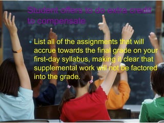 Student offers to do extra credit
to compensate

   List all of the assignments that will
    accrue towards the final grade on your
    first-day syllabus, making it clear that
    supplemental work will not be factored
    into the grade.
 