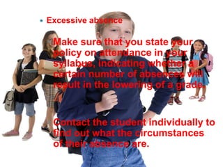    Excessive absence

    ◦ Make sure that you state your
      policy on attendance in your
      syllabus, indicating whether a
      certain number of absences will
      result in the lowering of a grade.


    ◦ Contact the student individually to
      find out what the circumstances
      of their absence are.
 