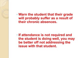 ◦ Warn the student that their grade
  will probably suffer as a result of
  their chronic absences.


◦ If attendance is not required and
  the student is doing well, you may
  be better off not addressing the
  issue with that student.
 