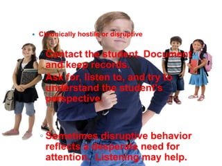    Chronically hostile or disruptive


    ◦ Contact the student. Document
      and keep records.
    ◦ Ask for, listen to, and try to
      understand the student's
      perspective.


    ◦ Sometimes disruptive behavior
      reflects a desperate need for
      attention. Listening may help.
 