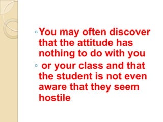 ◦You may often discover
 that the attitude has
 nothing to do with you
◦ or your class and that
 the student is not even
 aware that they seem
 hostile
 