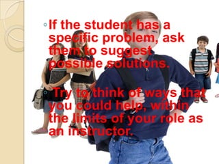◦If the student has a
 specific problem, ask
 them to suggest
 possible solutions.

◦ Try to think of ways that
 you could help, within
 the limits of your role as
 an instructor.
 