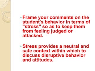 ◦ Frame your comments on the
  student's behavior in terms of
  "stress" so as to keep them
  from feeling judged or
  attacked.

◦ Stress provides a neutral and
  safe context within which to
  discuss disruptive behavior
  and attitudes.
 