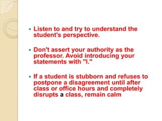    Listen to and try to understand the
    student's perspective.

   Don't assert your authority as the
    professor. Avoid introducing your
    statements with "I."

   If a student is stubborn and refuses to
    postpone a disagreement until after
    class or office hours and completely
    disrupts a class, remain calm
 