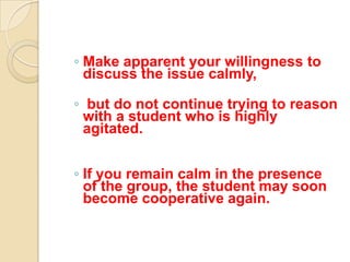 ◦ Make apparent your willingness to
  discuss the issue calmly,

◦ but do not continue trying to reason
 with a student who is highly
 agitated.


◦ If you remain calm in the presence
  of the group, the student may soon
  become cooperative again.
 